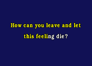 How can you leave and let

this feeling die?