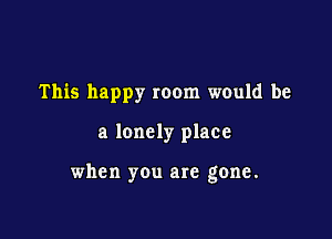 This happy room would be

a lonely place

when you are gone.