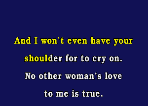 And I wonk even have your

shoulder for to Cry on.

No other woman's love

to me is true.