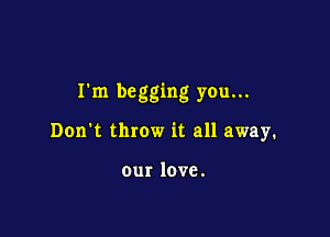 Ikn begging you.

Don't throw it all away.

ourlove.