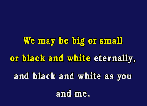 We may be big or small
or black and white eternally.
and black and white as you

and me.