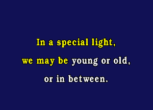 In a special light.

we may be young or old.

Or in between.