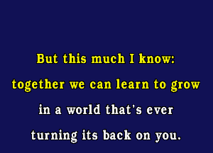 But this much I know
together we can learn to grow
in a world that's ever

turning its back on you.