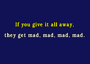 If you give it all away.

they get mad. mad. mad. mad.