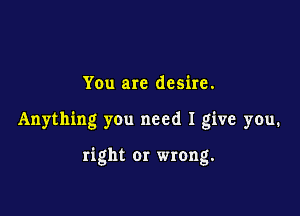 You are desire.

Anything you need I give you.

right 01' wrong.