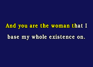 And you are the woman that 1

base my whole existence on.