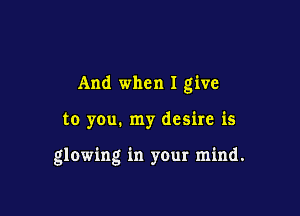 And when I give

to you. my desire is

glowing in your mind.