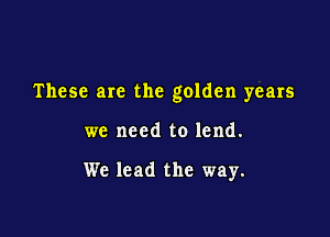 These are the golden years

we need to lend.

We lead the way.