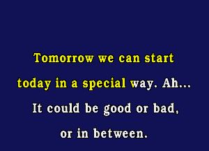 Tomorrow we can start

today in a special way. Ah...

It could be good or bad.

or in between.