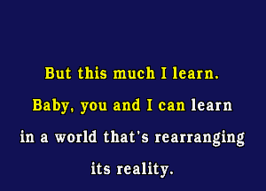 But this much I learn.
Baby. you and I can learn
in a world that's rearranging

its reality.