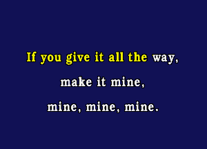 If you give it all the way.

make it mine.

mine. mine. mine.