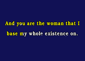 And you are the woman that 1

base my wholn existence on.