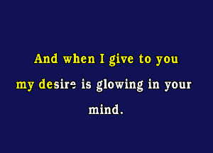 And when I give to you

my desire is glowing in your

mind.