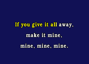 If you give it all away.

make it mine.

mine. mine. mine.