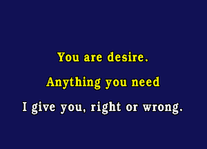 You are desire.

Anything you need

I give you. right or wrong.