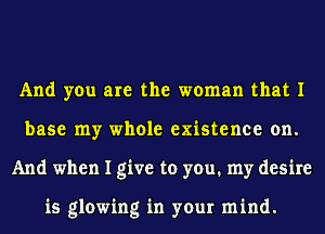 And you are the woman that I
base my whole existence on.
And when I give to you. my desire

is glowing in your mind.