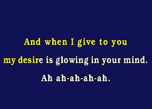 And when I give to you

my desire is glowing in your mind.

Ah ah-ah-ah-ah.