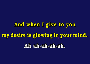 And when I give to you

my desire is glowing in yeur mind.

Ah ah-ah-ah-ah.