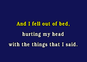 And I fell out of bed.

hurting my head

with the things that I said.