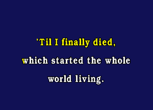 'Til 1 finally died.

which started the whole

world living.