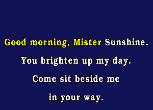 Good morning. Mister Sunshine.
You brighten up my day.
Come sit beside me

in your way.