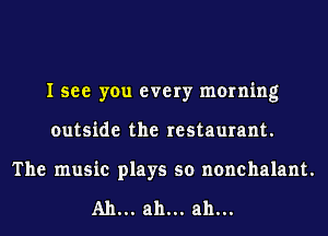 I see you every morning
outside the restaurant.
The music plays so nonchalant.

A11... ah... ah...