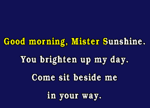 Good morning. Mister Sunshine.
You brighten up my day.
Come sit beside me

in your way.