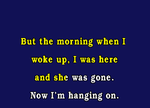 But the moming when I

woke up. I was here

and she was gone.

Now I'm hanging on.