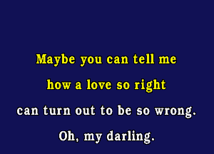 Maybe you can tell me
how a love so right

can turn out to be so wrong.

Oh. my darling.