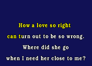 How a love so right
can turn out to be so wrong.
Where did she go

when I need her close to me?