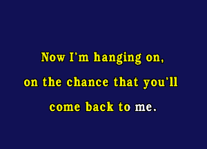 Now Fm hanging on.

on the chance that you'll

come back to me.