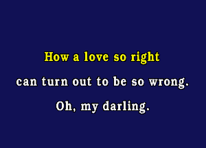 How a love so right

can turn out to be so wrong.

on. my darling.