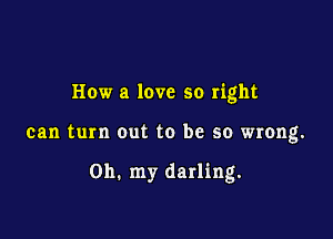 How a love so right

can turn out to be so wrong.

on. my darling.