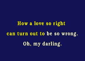 How a love so right

can turn out to be so wrong.

on. my darling.