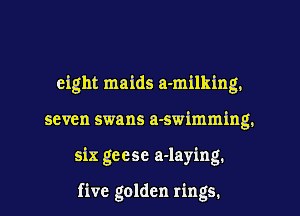 eight maids a-milking.
seven swans a-swimming.
six geese a-lay'mg.

five golden rings.