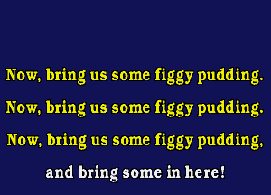 Now. bring us some figgy pudding.
Now. bring us some figgy pudding.
Now. bring us some figgy pudding.

and bring some in here!