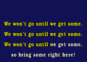 We won't go until we get some.
We won't go until we get some.
We won't go until we get some.

so bring some right here!