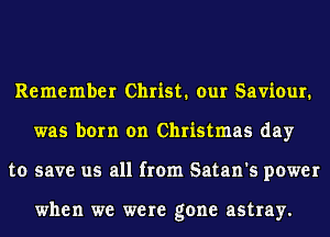 Remember Christ. our Saviour.
was born on Christmas day
to save us all from Satan's power

when we were gone astray.