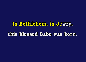 In Bethlehem. in Jewry.

this blessed Babe was born.