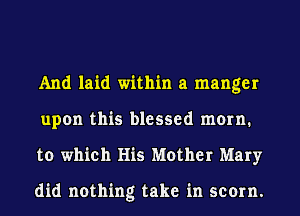 And laid within a manger
upon this blessed mom.
to which His Mother Mary

did nothing take in scorn.
