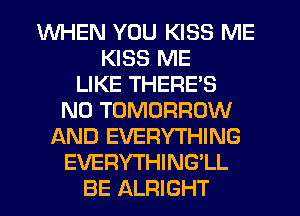 WHEN YOU KISS ME
KISS ME
LIKE THERE'S
N0 TOMORROW
AND EVERYTHING
EVERYTHING'LL
BE ALRIGHT