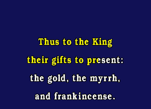 Thus to the King

their gifts to present

the gold. the myrrh.

and frankinccnse.