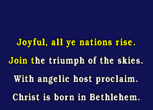 Joyful. all ye nations rise.
Join the triumph of the skies.
With angelic host proclaim.

Christ is born in Bethlehem.
