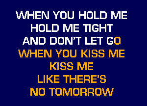 WHEN YOU HOLD ME
HOLD ME TIGHT
AND DON'T LET G0
WHEN YOU KISS ME
KISS ME
LIKE THERE'S
N0 TOMORROW