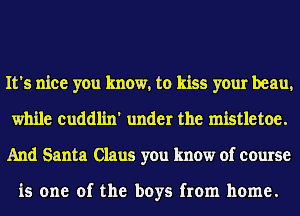 It's nice you know, to kiss your beau,
while cuddlin' under the mistletoe.
And Santa Claus you know of course

is one of the boys from home.