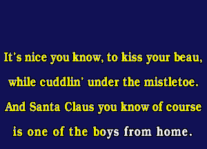 It's nice you know, to kiss your beau,
while cuddlin' under the mistletoe.
And Santa Claus you know of course

is one of the boys from home.
