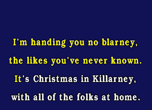 I'm handing you no blarney,
the likes you've never known.
It's Christmas in Killarney.

with all of the folks at home.