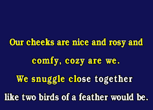 Our cheeks are nice and rosy and
comfy, cozy are we.
We snuggle close together
like two birds of a feather would be.