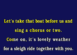 Let's take that boat before us and
sing a chorus or two.
Come on. it's lovely weather

for a sleigh ride together with you.