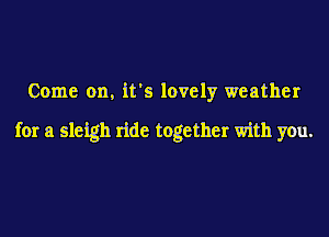 Come on. it's lovely weather

for a sleigh ride together with you.